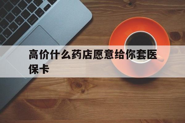 长兴最新的高价什么药店愿意给你套医保卡方法分享(长兴去药店套医保卡人家会给你套?教程)